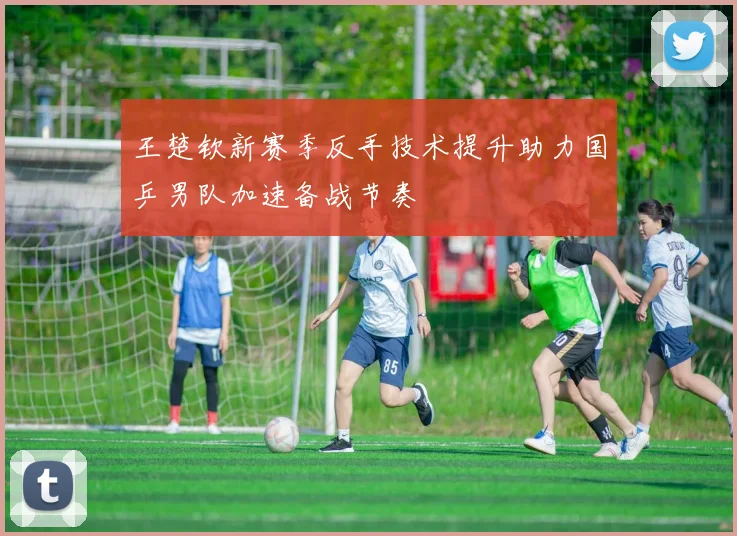 王楚钦新赛季反手技术提升助力国乒男队加速备战节奏