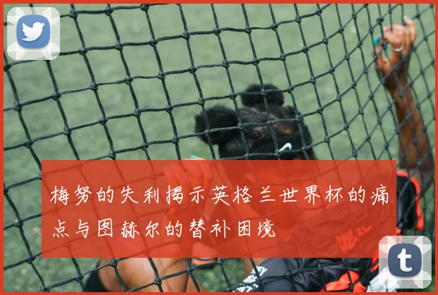 梅努的失利揭示英格兰世界杯的痛点与图赫尔的替补困境