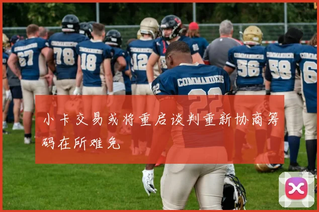 小卡交易或将重启谈判重新协商筹码在所难免