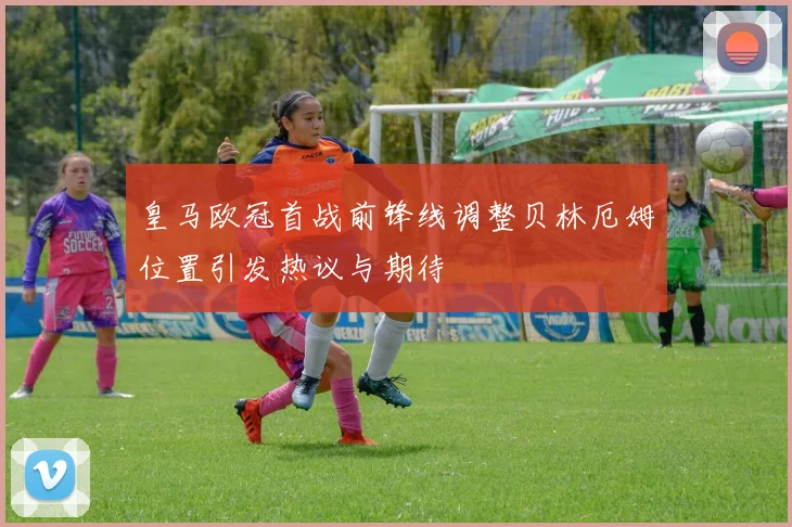 皇马欧冠首战前锋线调整贝林厄姆位置引发热议与期待