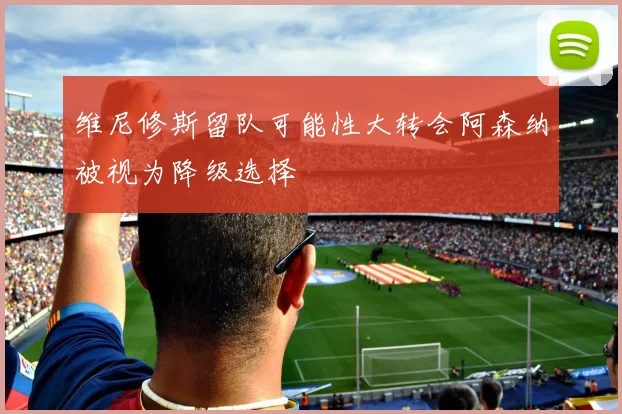 维尼修斯留队可能性大转会阿森纳被视为降级选择