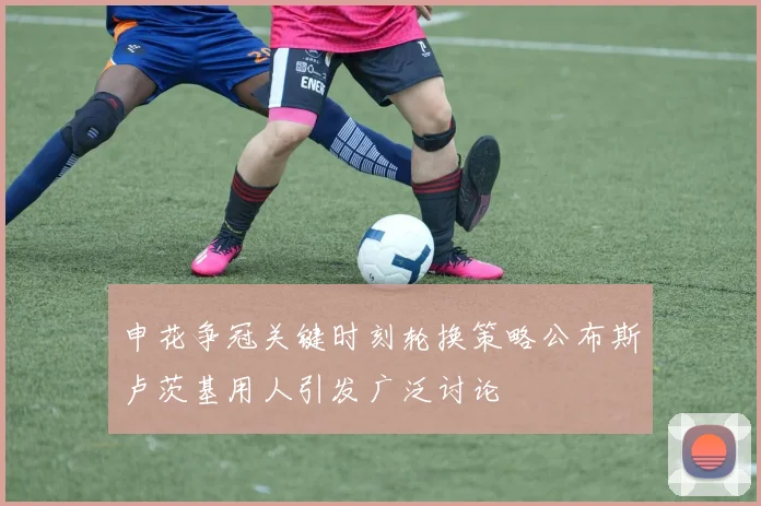 申花争冠关键时刻轮换策略公布斯卢茨基用人引发广泛讨论