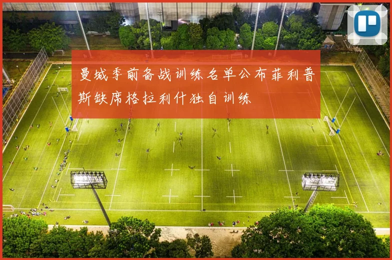 曼城季前备战训练名单公布菲利普斯缺席格拉利什独自训练
