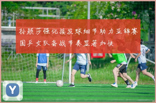 孙颖莎强化接发球细节助力亚锦赛国乒女队备战节奏显著加快