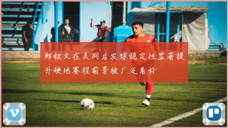 郑钦文在美网后发球稳定性显著提升硬地赛程前景被广泛看好