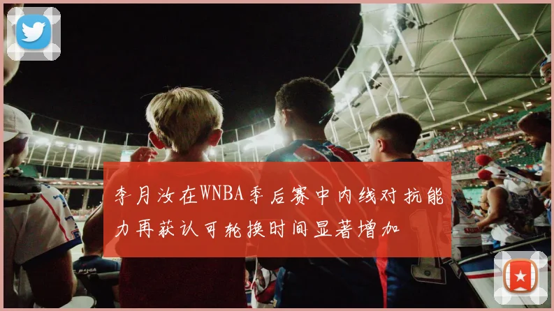 李月汝在WNBA季后赛中内线对抗能力再获认可轮换时间显著增加