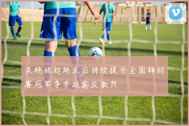 吴艳妮起跑反应持续提升全国锦标赛冠军争夺战愈发激烈