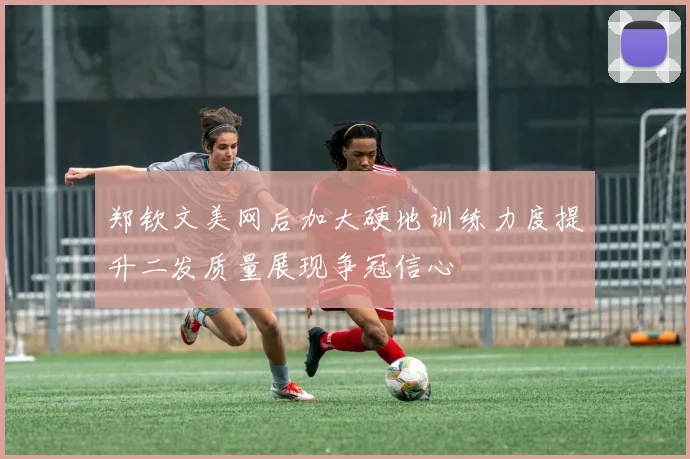 郑钦文美网后加大硬地训练力度提升二发质量展现争冠信心