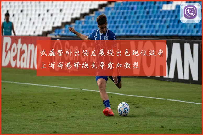 武磊替补出场后展现出色跑位效率上海海港锋线竞争愈加激烈