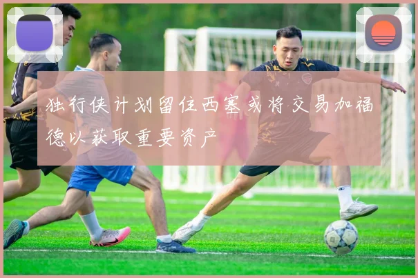 独行侠计划留住西塞或将交易加福德以获取重要资产